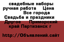 свадебные наборы(ручная работа) › Цена ­ 1 200 - Все города Свадьба и праздники » Другое   . Приморский край,Партизанск г.